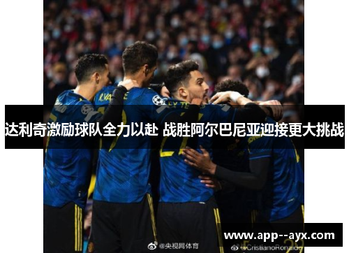 达利奇激励球队全力以赴 战胜阿尔巴尼亚迎接更大挑战