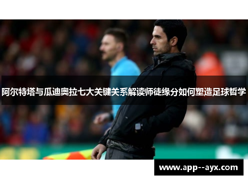 阿尔特塔与瓜迪奥拉七大关键关系解读师徒缘分如何塑造足球哲学